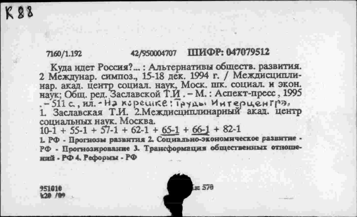 ﻿7160/1.192	42/950004707 ШИФР: 047079512
Куда идет Россия?...: Альтернативы обществ, развития. 2 Междунар. симпоз., 15-18 дек. 1994 г. / Междисципли-нар. акад, центр социал, наук. Моск. шк. социал, и экон, наук; Общ. ред. Заславской ТИ . - М.: Аспект-пресс, 1995 .-511 с., ил.- хсресикб :Т|»у1Хь< Ийтерценгрэ^ Е Заславская ТИ. 2.Междисциплинарный акад, центр социальных наук. Москва.
10-1 + 55-1 + 57-1 + 62-1 + 65-1 + 66-; + 82-1
1. РФ - Прогнозы развития 2. Социально-экономическое развитие • РФ - Прогнозирование 3. Трансформация общественных отношений - РФ 4. Реформы - РФ
95161*
И» <•»
578